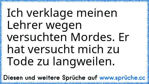 Ich verklage meinen Lehrer wegen versuchten Mordes. 
Er hat versucht mich zu Tode zu langweilen.