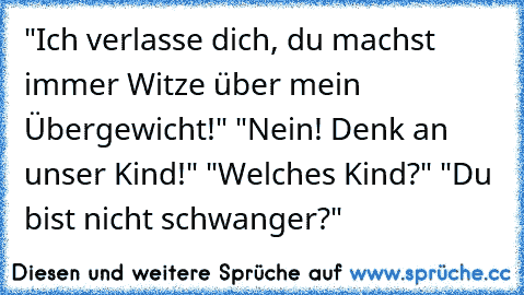 "Ich verlasse dich, du machst immer Witze über mein Übergewicht!" "Nein! Denk an unser Kind!" "Welches Kind?" "Du bist nicht schwanger?"