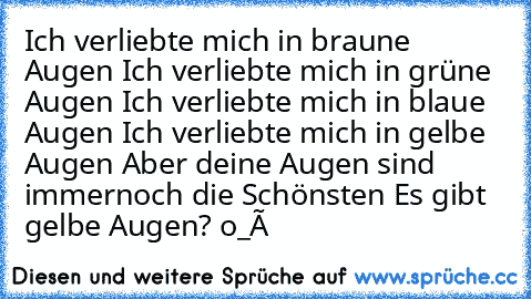 Ich verliebte mich in braune Augen ♥
Ich verliebte mich in grüne Augen ♥
Ich verliebte mich in blaue Augen ♥
Ich verliebte mich in gelbe Augen ♥
Aber deine Augen sind immernoch die Schönsten ♥
Es gibt gelbe Augen? o_Ô