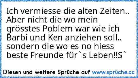 Ich vermiesse die alten Zeiten.. Aber nicht die wo mein grösstes Poblem war wie ich Barbi und Ken anziehen soll.. sondern die wo es no hiess beste Freunde für`s Leben!!
S`♥