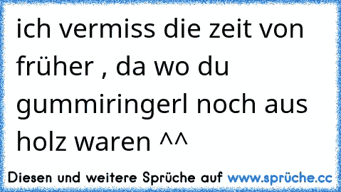 ich vermiss die zeit von früher , da wo du gummiringerl noch aus holz waren ^^