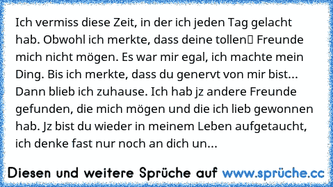 Ich vermiss diese Zeit, in der ich jeden Tag gelacht hab. Obwohl ich merkte, dass deine „tollen“ Freunde mich nicht mögen. Es war mir egal, ich machte mein Ding. Bis ich merkte, dass du genervt von mir bist... Dann blieb ich zuhause. Ich hab jz andere Freunde gefunden, die mich mögen und die ich lieb gewonnen hab. Jz bist du wieder in meinem Leben aufgetaucht, ich denke fast nur noch an dich und d...