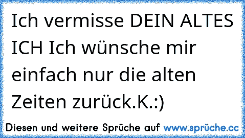 Ich vermisse DEIN ALTES ICH 
Ich wünsche mir einfach nur die alten Zeiten zurück.
K.:)