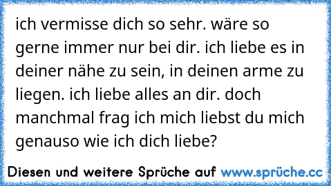 ich vermisse dich so sehr. wäre so gerne immer nur bei dir. ich liebe es in deiner nähe zu sein, in deinen arme zu liegen. ich liebe alles an dir. doch manchmal frag ich mich liebst du mich genauso wie ich dich liebe?