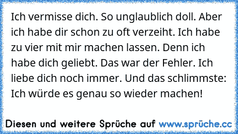 Ich vermisse dich. So unglaublich doll. Aber ich habe dir schon zu oft verzeiht. Ich habe zu vier mit mir machen lassen. Denn ich habe dich geliebt. Das war der Fehler. Ich liebe dich noch immer. Und das schlimmste: Ich würde es genau so wieder machen! ♥