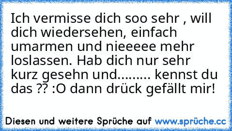 Ich vermisse dich soo sehr , will dich wiedersehen, einfach umarmen und nieeeee mehr loslassen. Hab dich nur sehr kurz gesehn und......... kennst du das ?? :O dann drück gefällt mir!