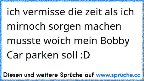 ich vermisse die zeit als ich mir
noch sorgen machen musste wo
ich mein Bobby Car parken soll :D
♥