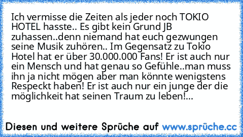 Ich vermisse die Zeiten als jeder noch TOKIO HOTEL hasste.. 
Es gibt kein Grund JB zuhassen..denn niemand hat euch gezwungen seine Musik zuhören.. Im Gegensatz zu Tokio Hotel hat er über 30.000.000 Fans! Er ist auch nur ein Mensch und hat genau so Gefühle..man muss ihn ja nicht mögen aber man könnte wenigstens Respeckt haben! Er ist auch nur ein junge der die möglichkeit hat seinen Traum zu leb...