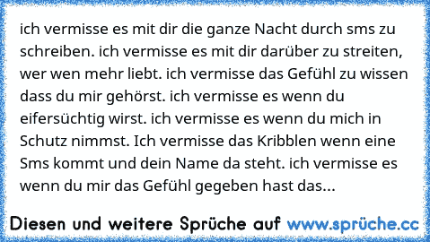 ich vermisse es mit dir die ganze Nacht durch sms zu schreiben. ich vermisse es mit dir darüber zu streiten, wer wen mehr liebt. ich vermisse das Gefühl zu wissen dass du mir gehörst. ich vermisse es wenn du eifersüchtig wirst. ich vermisse es wenn du mich in Schutz nimmst. Ich vermisse das Kribblen wenn eine Sms kommt und dein Name da steht. ich vermisse es wenn du mir das Gefühl gegeben hast ...