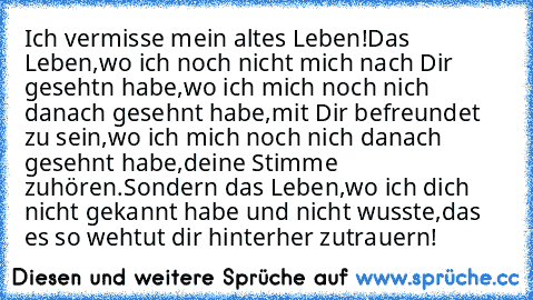 Ich vermisse mein altes Leben!
Das Leben,wo ich noch nicht mich nach Dir gesehtn habe,wo ich mich noch nich danach gesehnt habe,mit Dir befreundet zu sein,wo ich mich noch nich danach gesehnt habe,deine Stimme zuhören.
Sondern das Leben,wo ich dich nicht gekannt habe und nicht wusste,das es so wehtut dir hinterher zutrauern!