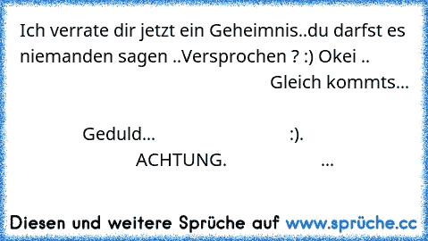 Ich verrate dir jetzt ein Geheimnis..du darfst es niemanden sagen ..Versprochen ? :) Okei ..                                                                 Gleich kommts...                                                                                                       Geduld...                              :).                                                  ACHTUNG.                     ...