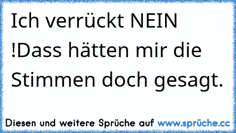 Ich verrückt NEIN !
Dass hätten mir die Stimmen doch gesagt.