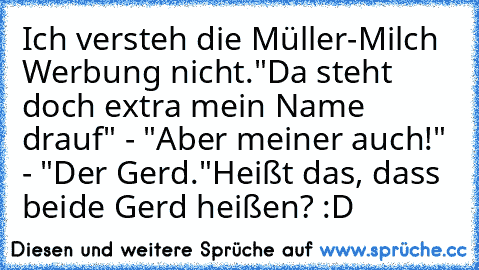 Ich versteh die Müller-Milch Werbung nicht.
"Da steht doch extra mein Name drauf" - "Aber meiner auch!" - "Der Gerd."
Heißt das, dass beide Gerd heißen? :D