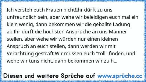 Ich versteh euch Frauen nicht!
Ihr dürft zu uns unfreundlich sein, aber wehe wir beleidigen euch mal ein klein wenig, dann bekommen wir die geballte Ladung ab.
Ihr dürft die höchsten Ansprüche an uns Männer stellen, aber wehe wir würden nur einen kleinen Anspruch an euch stellen, dann werden wir mit Verachtung gestraft.
Wir müssen euch "toll" finden, und wehe wir tuns nicht, dann bekommen wir z...