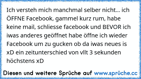 Ich versteh mich manchmal selber nicht... ich ÖFFNE Facebook, gammel kurz rum, habe keine mail, schliesse facebook und BEVOR ich iwas anderes geöffnet habe öffne ich wieder Facebook um zu gucken ob da iwas neues is xD ein zeitunterschied von vllt 3 sekunden höchstens xD