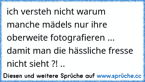 ich versteh nicht warum manche mädels nur ihre oberweite fotografieren ... damit man die hässliche fresse nicht sieht ?! ..