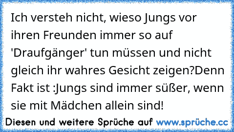 Ich versteh nicht, wieso Jungs vor ihren Freunden immer so auf 'Draufgänger' tun müssen und nicht gleich ihr wahres Gesicht zeigen?
Denn Fakt ist :
Jungs sind immer süßer, wenn sie mit Mädchen allein sind!