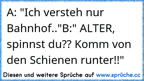 A: "Ich versteh nur Bahnhof.."
B:" ALTER, spinnst du?? Komm von den Schienen runter!!"