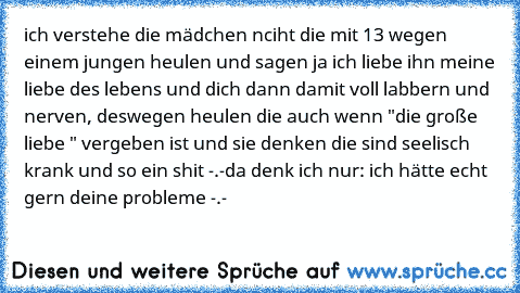 ich verstehe die mädchen nciht die mit 13 wegen einem jungen heulen und sagen ja ich liebe ihn meine liebe des lebens und dich dann damit voll labbern und nerven, deswegen heulen die auch wenn "die große liebe " vergeben ist und sie denken die sind seelisch krank und so ein shit -.-
da denk ich nur: ich hätte echt gern deine probleme -.-