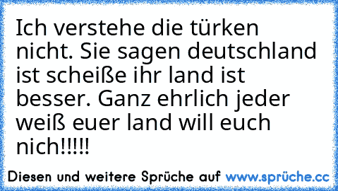 Ich verstehe die türken nicht. Sie sagen deutschland ist scheiße ihr land ist besser. Ganz ehrlich jeder weiß euer land will euch nich!!!!!