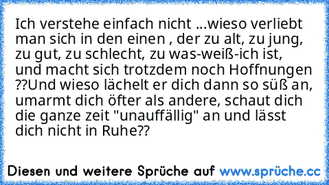 Ich verstehe einfach nicht ...
wieso verliebt man sich in den einen , der zu alt, zu jung, zu gut, zu schlecht, zu was-weiß-ich ist, und macht sich trotzdem noch Hoffnungen ??
Und wieso lächelt er dich dann so süß an, umarmt dich öfter als andere, schaut dich die ganze zeit "unauffällig" an und lässt dich nicht in Ruhe??