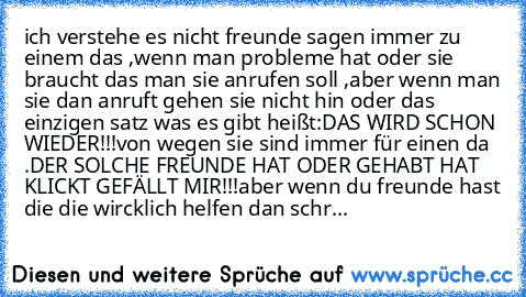 ich verstehe es nicht freunde sagen immer zu einem das ,wenn man probleme hat oder sie braucht das man sie anrufen soll ,aber wenn man sie dan anruft gehen sie nicht hin oder das einzigen satz was es gibt heißt:
DAS WIRD SCHON WIEDER!!!
von wegen sie sind immer für einen da .
DER SOLCHE FREUNDE HAT ODER GEHABT HAT KLICKT GEFÄLLT MIR!!!
aber wenn du freunde hast die die wircklich helfen dan schr...