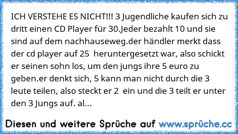 ICH VERSTEHE ES NICHT¨!!! 3 Jugendliche kaufen sich zu dritt einen CD Player für 30€.Jeder bezahlt 10€ und sie sind auf dem nachhauseweg.der händler merkt dass der cd player auf 25 € heruntergesetzt war, also schickt er seinen sohn los, um den jungs ihre 5 euro zu geben.er denkt sich, 5 kann man nicht durch die 3 leute teilen, also steckt er 2 € ein und die 3€ teilt er unter den 3 Jungs auf. al...