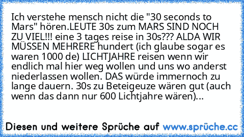 Ich verstehe mensch nicht die "30 seconds to Mars" hören.
LEUTE 30s zum MARS SIND NOCH ZU VIEL!!! eine 3 tages reise in 30s??? ALDA WIR MÜSSEN MEHRERE hundert (ich glaube sogar es waren 1000 de) LICHTJAHRE reisen wenn wir endlich mal hier weg wollen und uns wo anderst niederlassen wollen. DAS würde immernoch zu lange dauern. 30s zu Beteigeuze wären gut (auch wenn das dann nur 600 Lichtjahre wär...