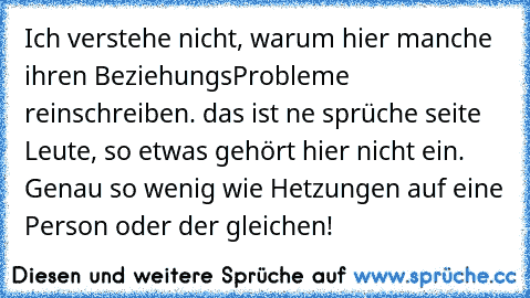 Ich verstehe nicht, warum hier manche ihren BeziehungsProbleme reinschreiben. das ist ne sprüche seite Leute, so etwas gehört hier nicht ein. Genau so wenig wie Hetzungen auf eine Person oder der gleichen!