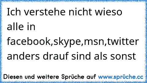 Ich verstehe nicht wieso alle in facebook,skype,msn,twitter anders drauf sind als sonst