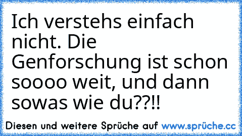 Ich verstehs einfach nicht. Die Genforschung ist schon soooo weit, und dann sowas wie du??!!