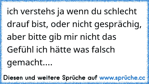 ich verstehs ja wenn du schlecht drauf bist, oder nicht gesprächig, aber bitte gib mir nicht das Gefühl ich hätte was falsch gemacht....