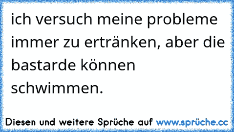 ich versuch meine probleme immer zu ertränken, aber die bastarde können schwimmen.