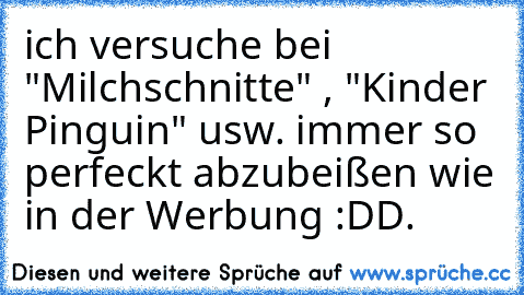 ich versuche bei "Milchschnitte" , "Kinder Pinguin" usw. immer so perfeckt abzubeißen wie in der Werbung :DD.