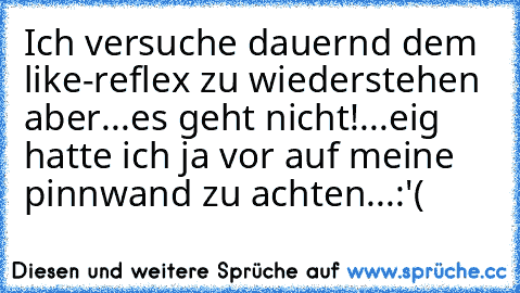 Ich versuche dauernd dem like-reflex zu wiederstehen aber...es geht nicht!...eig hatte ich ja vor auf meine pinnwand zu achten...:'(