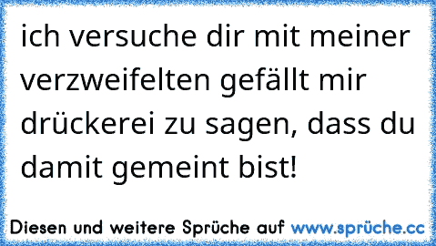 ich versuche dir mit meiner verzweifelten gefällt mir drückerei zu sagen, dass du damit gemeint bist!