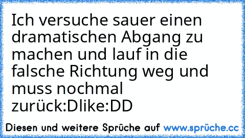 Ich versuche sauer einen dramatischen Abgang zu machen und lauf in die falsche Richtung weg und muss nochmal zurück:D
like:DD