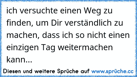 ich versuchte einen Weg zu finden, um Dir verständlich zu machen, dass ich so nicht einen einzigen Tag weitermachen kann...