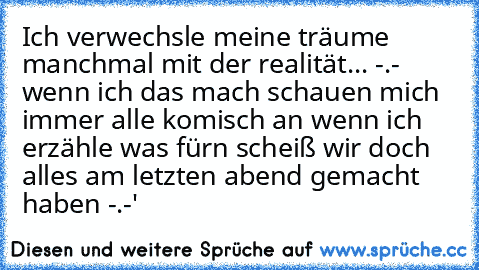 Ich verwechsle meine träume manchmal mit der realität... -.-  wenn ich das mach schauen mich immer alle komisch an wenn ich erzähle was fürn scheiß wir doch alles am letzten abend gemacht haben -.-'