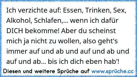 Ich verzichte auf: Essen, Trinken, Sex, Alkohol, Schlafen,... wenn ich dafür DICH bekomme! Aber du scheinst mich ja nicht zu wollen, also geht's immer auf und ab und auf und ab und auf und ab... bis ich dich eben hab'!