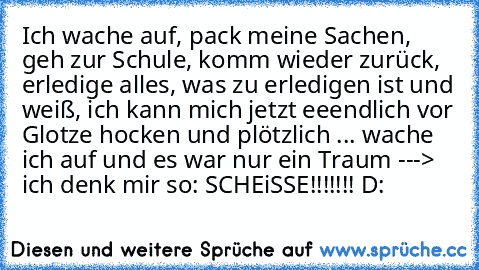 Ich wache auf, pack meine Sachen, geh zur Schule, komm wieder zurück, erledige alles, was zu erledigen ist und weiß, ich kann mich jetzt eeendlich vor Glotze hocken und plötzlich ... wache ich auf und es war nur ein Traum ---> ich denk mir so: SCHEiSSE!!!!!!! D: