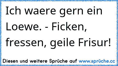 Ich waere gern ein Loewe. - Ficken, fressen, geile Frisur!