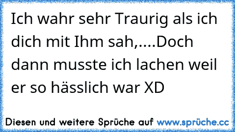 Ich wahr sehr Traurig als ich dich mit Ihm sah,....Doch dann musste ich lachen weil er so hässlich war XD