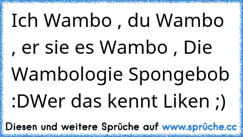 Ich Wambo , du Wambo , er sie es Wambo , Die Wambologie Spongebob :D
Wer das kennt Liken ;)