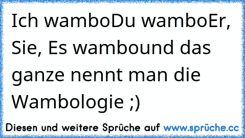 Ich wambo
Du wambo
Er, Sie, Es wambo
und das ganze nennt man die Wambologie ;)