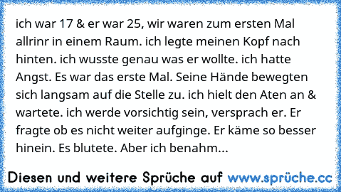 ich war 17 & er war 25, wir waren zum ersten Mal allrinr in einem Raum. ich legte meinen Kopf nach hinten. ich wusste genau was er wollte. ich hatte Angst. Es war das erste Mal. Seine Hände bewegten sich langsam auf die Stelle zu. ich hielt den Aten an & wartete. ich werde vorsichtig sein, versprach er. Er fragte ob es nicht weiter aufginge. Er käme so besser hinein. Es blutete. Aber ich benahm mi...