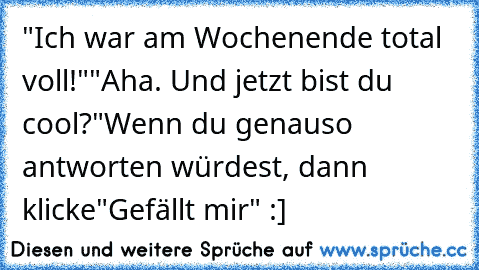 "Ich war am Wochenende total voll!"
"Aha. Und jetzt bist du cool?"
Wenn du genauso antworten würdest, dann klicke"Gefällt mir" :]