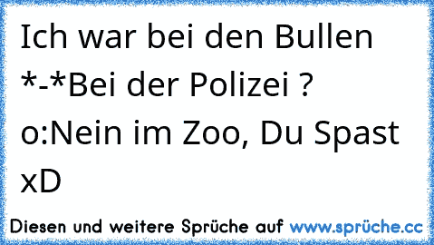 Ich war bei den Bullen *-*
Bei der Polizei ? o:
Nein im Zoo, Du Spast xD