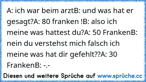 A: ich war beim arzt
B: und was hat er gesagt?
A: 80 franken !
B: also ich meine was hattest du?
A: 50 Franken
B: nein du verstehst mich falsch ich meine was hat dir gefehlt??
A: 30 Franken
B: -.-