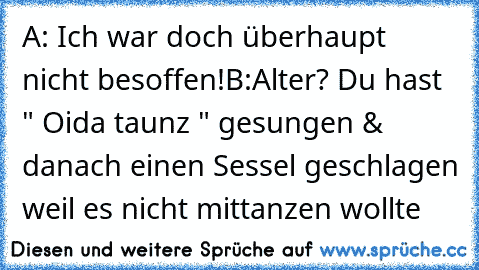 A: Ich war doch überhaupt nicht besoffen!
B:Alter? Du hast " Oida taunz " gesungen & danach einen Sessel geschlagen weil es nicht mittanzen wollte